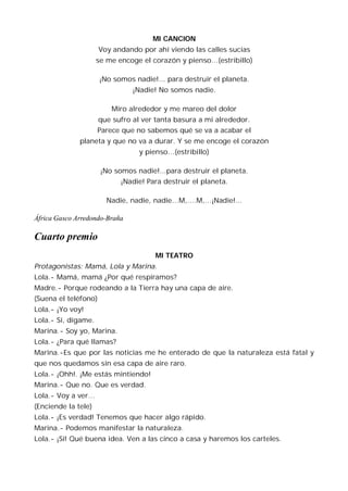 MI CANCION
                      Voy andando por ahí viendo las calles sucias
                     se me encoge el corazón y pienso…(estribillo)

                      ¡No somos nadie!... para destruir el planeta.
                                ¡Nadie! No somos nadie.

                         Miro alrededor y me mareo del dolor
                      que sufro al ver tanta basura a mi alrededor.
                     Parece que no sabemos qué se va a acabar el
              planeta y que no va a durar. Y se me encoge el corazón
                                  y pienso…(estribillo)

                      ¡No somos nadie!...para destruir el planeta.
                            ¡Nadie! Para destruir el planeta.

                        Nadie, nadie, nadie…M,….M,…¡Nadie!...

África Gasco Arredondo-Braña

Cuarto premio
                                      MI TEATRO
Protagonistas: Mamá, Lola y Marina.
Lola.- Mamá, mamá ¿Por qué respiramos?
Madre.- Porque rodeando a la Tierra hay una capa de aire.
(Suena el teléfono)
Lola.- ¡Yo voy!
Lola.- Sí, dígame.
Marina.- Soy yo, Marina.
Lola.- ¿Para qué llamas?
Marina.-Es que por las noticias me he enterado de que la naturaleza está fatal y
que nos quedamos sin esa capa de aire raro.
Lola.- ¡Ohh!. ¡Me estás mintiendo!
Marina.- Que no. Que es verdad.
Lola.- Voy a ver…
(Enciende la tele)
Lola.- ¡Es verdad! Tenemos que hacer algo rápido.
Marina.- Podemos manifestar la naturaleza.
Lola.- ¡Sí! Qué buena idea. Ven a las cinco a casa y haremos los carteles.
 