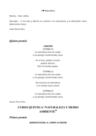 I ♥ Naturaleza

Marina.- Vale. Adiós.

Narrador.- Y así Lola y Marina se unieron a la naturaleza y la defienden como
deberíamos hacer.

Isabel Martín Mesa




Quinto premio
                                      CANCIÓN
                                     ESTRIBILLO
                             La naturaleza has de cuidar,
                           o un paisaje contaminado verás.

                             Ve en bici, podrás reciclar,
                                   podrás ahorrar.
                               Para el mundo ayudar.

                                     ESTRIBILLO
                             La naturaleza has de cuidar,
                           o un paisaje contaminado verás.

                             No ensucies la naturaleza,
                              o el mundo sucio estará.

                                     ESTRIBILLO
                             La naturaleza has de cuidar,
                           o un paisaje contaminado verás.

Susana Torres Pérez


         CURSO QUINTO A “NATURALEZA Y MEDIO
                    AMBIENTE”
Primer premio
                        ¡MANIFESTACION, EL CAMPO LO MEJOR!
 