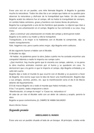Érase una vez en un pueblo, una niña llamada Begoña. A Begoña le gustaba
mucho la naturaleza. Todos los días iba a un campo que había en su pueblo para
observar la naturaleza y disfrutar de la tranquilidad que había. Un día cuando
Begoña acabó los deberes fue al campo, allí no había la tranquilidad de siempre,
en cambio había camiones, grúas y hombres con manos llenas de pinturas.
Begoña fue a preguntarle a uno de los hombres qué pasaba. Le dijeron que iban a
construir una urbanización en el campo. Begoña se fue corriendo a su casa, muy
triste:
-¡Iban a construir una urbanización en medio del campo y destruyeron todo!.
Begoña se lo contó a su madre y ella la tranquilizó.
Tranquilízate, a lo mejor si lo hablamos con el Alcalde lo comprende, dijo su
madre tranquilamente.
Vale, hagamos eso, pero cuanto antes mejor, dijo Begoña entre sollozos.

Al día siguiente fueron a hablar con el Alcalde.
El Alcalde les dijo:
-Ni hablar, no podemos parar la obra ¡Sabes cuánto me ha costado encontrar una
compañía! Además a nadie le importa ese campo cutre.
-¡Qué mentira!, hay mucha gente que le encanta ese campo, además, si no paras
la obra muchos animales morirán por el humo y se quedarán sin casa. Te
demostraré que a la gente sí que le importa el campo, dijo Begoña enfadada y se
salió del cuarto.
Begoña dijo a todo el mundo lo que ocurrió con el Alcalde y se pusieron a favor
de Begoña. Una vecina suya tuvo la idea de hacer una manifestación. Begoña dijo
a sus amigos, vecinos, profes, etc. que la manifestación sería el día 8 de Marzo
delante del Ayuntamiento.
El 8 de marzo Begoña vio a todo el mundo que había invitado y más.
A las 7 en punto, todos empezaron a decir:
“Manifestación, el campo lo mejor” o “Casas no, naturaleza sí”
Al cabo de un rato el Alcalde salió con un dolor de cabeza y aceptó, pararía la
obra.
Begoña se puso contentísima ¡EL CAMPO SE HABIA SALVADO!

Beatriz Zürcher Guinea

Segundo premio
                             ARREGLANDO EL MUNDO

Érase una vez un pueblo situado al lado de un bosque. Al principio, estaba verde
 