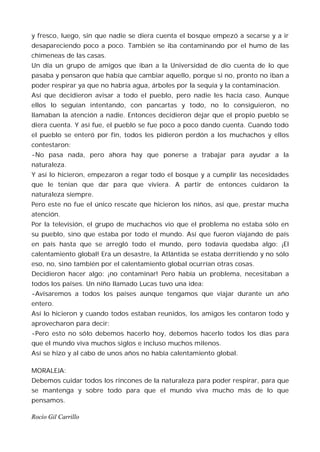 y fresco, luego, sin que nadie se diera cuenta el bosque empezó a secarse y a ir
desapareciendo poco a poco. También se iba contaminando por el humo de las
chimeneas de las casas.
Un día un grupo de amigos que iban a la Universidad de dio cuenta de lo que
pasaba y pensaron que había que cambiar aquello, porque si no, pronto no iban a
poder respirar ya que no habría agua, árboles por la sequía y la contaminación.
Así que decidieron avisar a todo el pueblo, pero nadie les hacía caso. Aunque
ellos lo seguían intentando, con pancartas y todo, no lo consiguieron, no
llamaban la atención a nadie. Entonces decidieron dejar que el propio pueblo se
diera cuenta. Y así fue, el pueblo se fue poco a poco dando cuenta. Cuando todo
el pueblo se enteró por fin, todos les pidieron perdón a los muchachos y ellos
contestaron:
-No pasa nada, pero ahora hay que ponerse a trabajar para ayudar a la
naturaleza.
Y así lo hicieron, empezaron a regar todo el bosque y a cumplir las necesidades
que le tenían que dar para que viviera. A partir de entonces cuidaron la
naturaleza siempre.
Pero este no fue el único rescate que hicieron los niños, así que, prestar mucha
atención.
Por la televisión, el grupo de muchachos vio que el problema no estaba sólo en
su pueblo, sino que estaba por todo el mundo. Así que fueron viajando de país
en país hasta que se arregló todo el mundo, pero todavía quedaba algo: ¡El
calentamiento global! Era un desastre, la Atlántida se estaba derritiendo y no sólo
eso, no, sino también por el calentamiento global ocurrían otras cosas.
Decidieron hacer algo: ¡no contaminar! Pero había un problema, necesitaban a
todos los países. Un niño llamado Lucas tuvo una idea:
-Avisaremos a todos los países aunque tengamos que viajar durante un año
entero.
Así lo hicieron y cuando todos estaban reunidos, los amigos les contaron todo y
aprovecharon para decir:
-Pero esto no sólo debemos hacerlo hoy, debemos hacerlo todos los días para
que el mundo viva muchos siglos e incluso muchos milenos.
Así se hizo y al cabo de unos años no había calentamiento global.

MORALEJA:
Debemos cuidar todos los rincones de la naturaleza para poder respirar, para que
se mantenga y sobre todo para que el mundo viva mucho más de lo que
pensamos.

Rocío Gil Carrillo
 