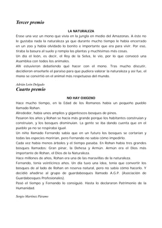 Tercer premio
                                   LA NATURALEZA
Érase una vez un mono que vivía en la jungla en medio del Amazonas. A éste no
le gustaba nada la naturaleza ya que durante mucho tiempo le había encerrado
en un zoo y había olvidado lo bonito e importante que era para vivir. Por eso,
tiraba la basura al suelo y rompía las plantas y muchísimas más cosas.
Un día el león, es decir, el Rey de la Selva, le vio, por lo que convocó una
Asamblea con todos los animales.
Allí estuvieron debatiendo qué hacer con el mono. Tras mucho discutir,
decidieron enseñarle el paraíso para que pudiera valorar la naturaleza y así fue, el
mono se convirtió en el animal más respetuoso del mundo.

Adrián León Delgado
Cuarto premio
                                   NO HAY OXIGENO
Hace mucho tiempo, en la Edad de los Romanos había un pequeño pueblo
llamado Rohan.
Alrededor, había unos amplios y gigantescos bosques de pinos.
Pasaron los años y Rohan se hacía más grande porque los habitantes construían y
construían, y los bosques disminuían. La gente se iba dando cuenta que en el
pueblo ya no se respiraba igual.
Un niño llamado Fernando sabía que en un futuro los bosques se cortarían y
todas las especies morirían, pero Fernando no sabía cómo impedirlo.
Cada vez había menos árboles y el tiempo pasaba. En Rohan había tres grandes
bosques llamados: Gran pinar, la Dehesa y Armún. Armún era el Dios más
importante de Rohan, el Dios de la Naturaleza.
Hace millones de años, Rohan era una de las maravillas de la naturaleza.
Fernando, tenía veinticinco años. Un día tuvo una idea, tenía que convertir los
bosques de al lado de Rohan en reserva natural, pero no sabía cómo hacerlo. Y
decidió añadirse al grupo de guardabosques llamado A.G.P. (Asociación de
Guardabosques Profesionales).
Pasó el tiempo y Fernando lo consiguió. Hasta lo declararon Patrimonio de la
Humanidad.

Sergio Martínez Páramo
 