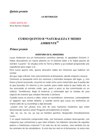 Quinto premio
                                LA NATURALEZA


COMIC BERTA.JPG
Berta Martínez Delgado




           CURSO QUINTO B “NATURALEZA Y MEDIO
                       AMBIENTE”
Primer premio
                           AVENTURA EN EL AMAZONAS
Lucas Anderson era un famosísimo científico alemán, le apodaban Einstein 2.
Había descubierto un nuevo planeta en el Sistema Solar y le había puesto de
nombre “Luvario”. Se situaba entre la Tierra y Marte y ya estaban preparando una
expedición para viajar a él.
Pero Lucas quería más, quería descubrir todos los misterios que hubiese sin
revelar.
Así que viajó a Brasil, más concretamente al Amazonas, donde empezó a buscar.
Comenzó su búsqueda entre los extensos y húmedos bosques del lugar, y, tras
horas y horas buscando, escuchó un ruido entre unos matorrales que le podía dar
lo que buscaba. En silencio y con cautela, pues nadie sabía lo que había ahí, se
fue acercando al extraño ruido, que, poco a poco se iba convirtiendo en un
sollozo. Tembloroso, llegó al matorral, y contempló que se trataba de ¡una
especie de enanos! que estaban llorando a cántaros.
Cuando Lucas se acercó a ellos, éstos se escondieron, temerosos, contemplando
el “gigante” que tenían delante, y cuando vieron que Lucas era inofensivo un
enano salió de su escondrijo y dijo lanzado:
-¿Quién eres tú? ¿Acaso eres uno de esos humanos insolentes que están
destrozando nuestra selva? Preguntó atrevidamente el enano.
-No, no, no, no, no, yo soy un hombre pacífico. Respondió inmediatamente
Lucas.
Y en aquel momento comprendió todo, ¡los humanos estaban destruyendo, con
máquinas que contaminan y que talan árboles, los hábitats naturales de aquellas
pobres e indefensas criaturas! Y no sólo los de los enanos, sino también los de
los animales de los alrededores. Si esto iba tan mal en el Amazonas, la selva más
 
