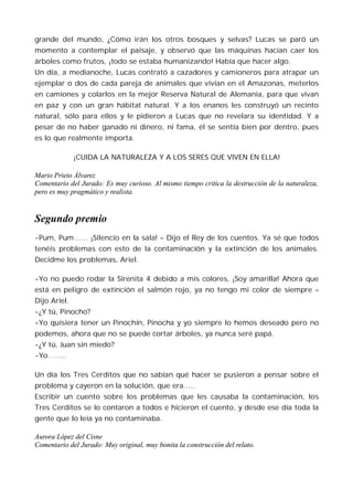 grande del mundo, ¿Cómo irán los otros bosques y selvas? Lucas se paró un
momento a contemplar el paisaje, y observó que las máquinas hacían caer los
árboles como frutos, ¡todo se estaba humanizando! Había que hacer algo.
Un día, a medianoche, Lucas contrató a cazadores y camioneros para atrapar un
ejemplar o dos de cada pareja de animales que vivían en el Amazonas, meterlos
en camiones y colarlos en la mejor Reserva Natural de Alemania, para que vivan
en paz y con un gran hábitat natural. Y a los enanos les construyó un recinto
natural, sólo para ellos y le pidieron a Lucas que no revelara su identidad. Y a
pesar de no haber ganado ni dinero, ni fama, él se sentía bien por dentro, pues
es lo que realmente importa.

              ¡CUIDA LA NATURALEZA Y A LOS SERES QUE VIVEN EN ELLA!

Mario Prieto Álvarez
Comentario del Jurado: Es muy curioso. Al mismo tiempo critica la destrucción de la naturaleza,
pero es muy pragmático y realista.


Segundo premio
-Pum, Pum…… ¡Silencio en la sala! – Dijo el Rey de los cuentos. Ya sé que todos
tenéis problemas con esto de la contaminación y la extinción de los animales.
Decidme los problemas, Ariel.

-Yo no puedo rodar la Sirenita 4 debido a mis colores, ¡Soy amarilla! Ahora que
está en peligro de extinción el salmón rojo, ya no tengo mi color de siempre –
Dijo Ariel.
-¿Y tú, Pinocho?
-Yo quisiera tener un Pinochín, Pinocha y yo siempre lo hemos deseado pero no
podemos, ahora que no se puede cortar árboles, ya nunca seré papá.
-¿Y tú, Juan sin miedo?
-Yo……..

Un día los Tres Cerditos que no sabían qué hacer se pusieron a pensar sobre el
problema y cayeron en la solución, que era…..
Escribir un cuento sobre los problemas que les causaba la contaminación, los
Tres Cerditos se lo contaron a todos e hicieron el cuento, y desde ese día toda la
gente que lo leía ya no contaminaba.

Aurora López del Cisne
Comentario del Jurado: Muy original, muy bonita la construcción del relato.
 