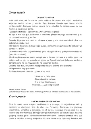 Tercer premio
                                    UN BONITO PAISAJE
Hace unos años, me fui con mi prima Noelia a Barcelona, a la playa. Llevábamos
viajando cuatro horas y media. Nos íbamos fijando que había mucha
contaminación. Íbamos a dormir en casa de los abuelos. Yo estaba segura de que
íbamos a pasárnoslo genial.
-¡Despertad chicas! – gritó mi tía. ¡Nos vamos a la playa!
Yo dije a mis tíos que podríamos ir andando, porque la playa estaba cerca y así
no contaminaríamos, y así fue.
Cuando llegamos, me metí en el agua a jugar y me clavé un cristal. ¡Era una
botella! ¡Y estaba rota!
Mis tíos me llevaron a la Cruz Roja. Luego, mi tía me preguntó qué tal estaba y yo
contesté – “Bien”….
Cuando se me curó, cogí una bolsa (para recoger basura) y mi prima un rastrillo
(para no cortarnos).
Mientras dábamos un paseo, recogimos la basura cercana a la orilla, para que
bebés, padres, etc. no se cortaran, como yo. Recogimos toda la basura posible y
como la playa no era muy grande, no tardamos mucho.
Durante tres días, estuvimos recogiendo basura, y como dice el dicho:
Para presumir hay que sufrir-
Pudimos bañarnos durante….¡Unos años más!

                                  Si cuidas la naturaleza,
                                  Nos sobrará la corteza,
                                  Y si al mar tiras basura,
                               Perderás…… ¡La compostura!

Andrea Marcos Peláez
Comentario del Jurado: Un relato tremendo, pero real en este país nuestro lleno de maleducados.

Cuarto premio
                             LA IDEA LIMPIA DE LOS AMIGOS
El 6 de mayo, unos amigos, decidieron ir a la playa. Lo organizaron todo y
partieron al atardecer. Uno de ellos era Fernando. Fernando era gracioso,
imaginativo, simpático y generoso. Era el mayor, y aunque era un poco feo, su
interior era muy hermoso. El mejor amigo de Fernando, se llamaba Jack. Jack era
guapo y llevaba gafas. Tenía una edad de once años. Siempre ayudaba en lo que
podía y también era muy simpático. Victoria, tenía unos ojos muy bonitos, era
 