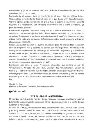 encantadora y generosa. Ana era irlandesa. Se le daba bien las matemáticas y los
ayudaba a todos con la tarea.
Fernando iba al volante, Jack en el asiento de al lado y las dos chicas detrás.
Viajaron toda la noche hasta llegar al hotel en el que iban a vivir. Cuando bajaron,
Victoria apenas podía sostenerse en pie y Jack la ayudó a sostenerse. Cuando
llegaron a la habitación, Jack depositó suavemente en la cama a Victoria, ya
profundamente dormida.
A la mañana siguiente, bajaron a desayunar y a continuación fueron a la playa. Lo
que vieron, fue un paisaje desolador. Había bolsas, neumáticos, y todo tipo de
desechos. El agua era amarillenta y estaba llena de frigoríficos. En resumen, que
estaba hecha toda una porquería. Reflexionaron sobre aquel problema y llegaron
al acuerdo de limpiarlo.
Pasados unos días estaban los cuatro limpiando, pero no era tan fácil. Tardarían
años en limpiar el mar y además no podían con los frigoríficos. Al final cuando
consiguieron levantar uno, se vino abajo en menos de 3 segundos, y el pobrecillo
de Fernando, se pilló los dedos. Los cuatro, compartieron sus opiniones, hasta
que dieron con ella. Consistía en hablar con el Gobierno, para que lo limpiaran
con sus “limpiabrutox”. Los “limpiabrutox” eran animales que limpiaban todo tipo
de basura en menos de lo que canta un gallo.
Escribieron una carta al señor Presidente, diciéndole que enviara un par de
“limpiabrutox”. Al cabo de unos días, vinieron dos “limpiabrutox”. Cogían la
basura y la estrujaban entre sus manazas, creando un exquisito jugo de basura.
Un manjar para ellos. Con los neumáticos, se hacían cinturones y con las llantas
bastones y así al cabo de unos días, toda la basura había desaparecido.
FIN.

Mon-Fu Lee Hsu
Comentario del Jurado: Una bonita fantasía esperanzadora.

Quinto premio
                          VIVIR AL LADO DE LA NATURALEZA
Mi nombre es Pedro de la Fuente y tengo 10 años, me gusta muchísimo jugar al
baloncesto. A continuación os contaré cómo y porqué convencí a la gente de que
cuidaran la naturaleza.
Yo vivía en la M-30, mi habitación daba directamente a ella, yo veía todo Madrid
y sí, muy buenas vistas: el Pirulí, las Cuatro Torres Kio, etc. Pero aunque me
costaba un poco verla, la veía, era una inmensa nube negra o grisácea en el cielo,
me costaba verla porque yo también estaba en ella. Un día en el cole nos
hablaron de la contaminación y que cuantos más árboles plantemos y menos
 