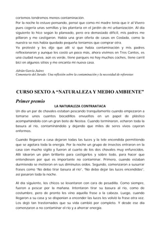 cortemos tendremos menos contaminación.
Por la noche lo estuve pensando, pensé que como mi madre tenía que ir al Vivero
pues cogería unas semillas y las plantaría en el jardín de mi urbanización. Al día
siguiente lo hice según lo planeado, pero era demasiado difícil, mis padres me
pillaron y me castigaron. Había una gran oferta de casas en Coslada, como la
nuestra se nos había quedado pequeña teníamos que comprar otra.
Yo protesté y les dije que allí sí que había contaminación y mis padres
reflexionaron y aunque les costó un poco más, ahora vivimos en Tres Cantos, es
una ciudad nueva, aún es verde, tiene parques no hay muchos coches, tiene carril
bici en algunos sitios y me encanta mi nueva casa.

Adrián García Juárez
Comentario del Jurado: Una reflexión sobre la contaminación y la necesidad de reforestar.




CURSO SEXTO A “NATURALEZA Y MEDIO AMBIENTE”
Primer premio
                             LA NATURALEZA CONTRAATACA
Un día un par de chavales estaban pescando tranquilamente cuando empezaron a
tomarse     unos    cuantos     bocadillos     envueltos     en    un    papel    de    plástico
acompañándolo con un gran bote de Nestea. Cuando terminaron, echaron toda la
basura al río, contaminándolo y dejando que miles de seres vivos cayeran
enfermos.

Cuando llegaron a casa dejaron todas las luces y la tele encendida permitiendo
que se agotara toda la energía. Por la noche un grupo de insectos entraron en la
casa con mucho sigilo y fueron al cuarto de los dos chavales muy enfurecidos.
Allí idearon un plan brillante para castigarlos y sobre todo, para hacer que
entendiesen por qué es importante no contaminar. Primero, cuando estaban
durmiendo se metieron en sus diminutos oídos. Segundo, comenzaron a susurrar
frases como “No debo tirar basura al río”, “No debo dejar las luces encendidas”,
así pasaron toda la noche.

Al día siguiente, los chicos se levantaron con cara de pesadilla. Como siempre,
fueron a pescar por la mañana. Intentaron tirar su basura al río, como de
costumbre, pero de pronto les vino aquella frase a la cabeza. Luego, cuando
llegaron a su casa y se disponían a encender las luces les volvió la frase otra vez.
Los dejó tan trastornados que su vida cambió por completo. Y desde ese día
comenzaron a no contaminar el río y a ahorrar energía.
 