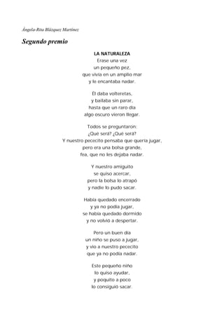 Ángela-Rita Blázquez Martínez

Segundo premio
                                      LA NATURALEZA
                                       Erase una vez
                                      un pequeño pez,
                                que vivía en un amplio mar
                                   y le encantaba nadar.

                                     Él daba volteretas,
                                    y bailaba sin parar,
                                   hasta que un raro día
                                 algo oscuro vieron llegar.

                                   Todos se preguntaron:
                                   ¿Qué será? ¿Qué será?
                    Y nuestro pececito pensaba que quería jugar,
                                 pero era una bolsa grande,
                                fea, que no les dejaba nadar.

                                    Y nuestro amiguito
                                      se quiso acercar,
                                   pero la bolsa lo atrapó
                                   y nadie lo pudo sacar.

                                 Había quedado encerrado
                                    y ya no podía jugar,
                                 se había quedado dormido
                                  y no volvió a despertar.

                                      Pero un buen día
                                  un niño se puso a jugar,
                                  y vio a nuestro pececito
                                   que ya no podía nadar.

                                     Este pequeño niño
                                      lo quiso ayudar,
                                      y poquito a poco
                                     lo consiguió sacar.
 
