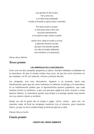 Las gracias le dio el pez,
                                     mil y una vez,
                                y el niño muy enfadado
                        a todo el mundo le quiso hacer entender.

                                Por poco muere un pez,
                               y esto pasa una y otra vez,
                                 escucha atentamente
                            si no quieres que vuelva a pasar.

                           Jamás tires nada al suelo o al mar,
                               y además intenta reciclar,
                              porque esto puede ayudar,
                              no sólo al medio ambiente,
                              sino también a tu bienestar.

Helena Alonso Melchor

Tercer premio
                          LAS AMAPOLAS EN LA NATURALEZA
Érase una vez dos amapolas pequeñas y rojizas. Siempre hablaban y hablaban de
la naturaleza, de que el campo estaba muy sucio, de que los seres humanos no
las cuidaban, en fin, así cada día, minuto y semana del año.

Las amapolas, tras esas discusiones, llegaron a un acuerdo, hacer una
manifestación para que los seres humanos no dañaran el paisaje y la naturaleza.
En la manifestación pedían que el Ayuntamiento pusiera papeleras, que cada
mañana viniera un jardinero, y que una persona vigilara la zona. Gracias a estos
buenos hábitos, la naturaleza quedó muy limpia y el paisaje quedó muy bonito
con sus colores rojizos y verdinos.

Desde ese día la gente iba al campo a jugar, correr, comer… pero eso, sin
manchar nada. Al final las amapolas murieron tras el invierno, pero murieron
felices, ya que su tierra estaba limpia y hermosa gracias a ellas.

Paloma Cabrera Castillo

Cuarto premio
                             CUENTO DEL MEDIO AMBIENTE
 