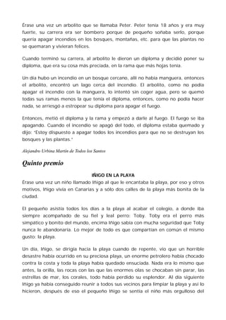 Érase una vez un arbolito que se llamaba Peter. Peter tenía 18 años y era muy
fuerte, su carrera era ser bombero porque de pequeño soñaba serlo, porque
quería apagar incendios en los bosques, montañas, etc. para que las plantas no
se quemaran y vivieran felices.

Cuando terminó su carrera, al arbolito le dieron un diploma y decidió poner su
diploma, que era su cosa más preciada, en la rama que más hojas tenía.

Un día hubo un incendio en un bosque cercano, allí no había manguera, entonces
el arbolito, encontró un lago cerca del incendio. El arbolito, como no podía
apagar el incendio con la manguera, lo intentó sin coger agua, pero se quemó
todas sus ramas menos la que tenía el diploma, entonces, como no podía hacer
nada, se arriesgó a estropear su diploma para apagar el fuego.

Entonces, metió el diploma y la rama y empezó a darle al fuego. El fuego se iba
apagando. Cuando el incendio se apagó del todo, el diploma estaba quemado y
dijo: “Estoy dispuesto a apagar todos los incendios para que no se destruyan los
bosques y las plantas.”

Alejandro Urbina Martín de Todos los Santos

Quinto premio
                                   IÑIGO EN LA PLAYA
Érase una vez un niño llamado Iñigo al que le encantaba la playa, por eso y otros
motivos, Iñigo vivía en Canarias y a sólo dos calles de la playa más bonita de la
ciudad.

El pequeño asistía todos los días a la playa al acabar el colegio, a donde iba
siempre acompañado de su fiel y leal perro: Toby. Toby era el perro más
simpático y bonito del mundo, encima Iñigo sabía con mucha seguridad que Toby
nunca le abandonaría. Lo mejor de todo es que compartían en común el mismo
gusto: la playa.

Un día, Iñigo, se dirigía hacia la playa cuando de repente, vio que un horrible
desastre había ocurrido en su preciosa playa, un enorme petrolero había chocado
contra la costa y toda la playa había quedado ensuciada. Nada era lo mismo que
antes, la orilla, las rocas con las que las enormes olas se chocaban sin parar, las
estrellas de mar, los corales, todo había perdido su esplendor. Al día siguiente
Iñigo ya había conseguido reunir a todos sus vecinos para limpiar la playa y así lo
hicieron, después de eso el pequeño Iñigo se sentía el niño más orgulloso del
 
