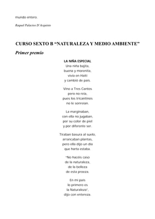 mundo entero.

Raquel Palacios D’Acquisto




CURSO SEXTO B “NATURALEZA Y MEDIO AMBIENTE”
Primer premio
                                LA NIÑA ESPECIAL
                                 Una niña bajita,
                               buena y morenita,
                                  vivía en Haití
                                y cambió de país.

                               Vino a Tres Cantos
                                  pero no reía,
                               pues los tricantinos
                                 no le sonreían.

                                 La marginaban,
                              con ella no jugaban,
                               por su color de piel
                               y por diferente ser.

                             Tiraban basura al suelo,
                               arrancaban plantas,
                              pero ella dijo un día
                                que harta estaba.

                                 “No hacéis caso
                                de la naturaleza,
                                  de la belleza
                                 de esta proeza.

                                   En mi país
                                  lo primero es
                                 la Naturaleza”,
                                dijo con entereza.
 