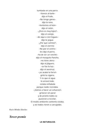 tumbada en una parra.
                                -Vamos al baile-
                                  dijo el fraile,
                               -No tengo ganas-
                                  dijo la rana,
                              -Invitemos al león-
                                  dijo el ratón,
                             -¿Pero es muy lejos?-
                                 dijo el conejo,
                            -de aquí a cien leguas-
                                  dijo la yegua.
                              -¿Por qué camino?-
                                 dijo el zorrino
                               -No por el centro-
                                les dijo el perro,
                             -ha de ser un rancho-
                            dijo el mosquito Pancho,
                                -no tiene alero-
                                 dijo el jilguero,
                                 -se fue la luz-
                                dijo el avestruz,
                              -¡se acabó la farra!-
                                 gritó la cigarra.
                                Y es que el agua
                                 lo arrasó todo,
                                estaba enfadada
                            porque nadie reciclaba.
                         -¡Vamos a hacer un esfuerzo!-
                               gritaron sin parar
                              y de pronto todos se
                               pusieron a reciclar.
                       El medio ambiente contento estaba,
                         y así todos rieron a carcajadas.

Rocío Méndez Sánchez


Tercer premio
                                LA NATURALEZA
 