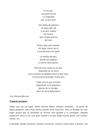 En el mar,
                                   una gota de sal
                                    es respirada
                                  por un pez pan.

                               Una bolsa de plástico
                                  no deja salir sal
                                  y un pez respira
                                     tan fuerte,
                                 que rompe la brisa
                                      del mar.

                              El pez deja este mundo,
                               sin dejar comer de él,
                              a una persona sin igual.

                                 La familia del pez,
                                 pierde los papeles
                               y comen otros peces.

                           Otro de esos casos es un pez;
                                dependía de su coral
                     pero la bolsa no dejaba entrar la luz solar,
                         era necesario proteger el pez pan.

                             Todo esto es por la bolsa.
                             deposítala en la papelera,
                                pierde de tu tiempo,
                             pero no de la Naturaleza.

Aray Sebastián Quevedo

Cuarto premio
Había una vez un lugar, había muchas flores, árboles, animales… la gente de
aquel pequeño, pero muy bonito pueblo vivía muy bien. Pero el Alcalde de este
lugar quería que la localidad se hiciese más grande y lo consiguió. Aquella
población, pasó a ser una gran ciudad a la que llegó mucha gente con coches,
motos, etc.

El Alcalde mandó construir muchas carreteras, centros comerciales y demás. Los
 