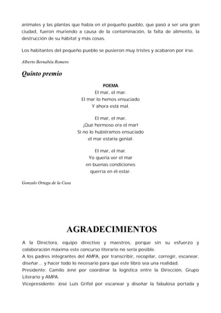 animales y las plantas que había en el pequeño pueblo, que pasó a ser una gran
ciudad, fueron muriendo a causa de la contaminación, la falta de alimento, la
destrucción de su hábitat y más cosas.

Los habitantes del pequeño pueblo se pusieron muy tristes y acabaron por irse.

Alberto Bernabéu Romero

Quinto premio
                                       POEMA
                                   El mar, el mar.
                             El mar lo hemos ensuciado
                                  Y ahora está mal.

                                   El mar, el mar.
                              ¡Qué hermoso era el mar!
                            Si no lo hubiéramos ensuciado
                                el mar estaría genial.

                                   El mar, el mar.
                                Yo quería ver el mar
                               en buenas condiciones
                                 querría en él estar.

Gonzalo Ortega de la Casa




                      AGRADECIMIENTOS
A la Directora, equipo directivo y maestros, porque sin su esfuerzo y
colaboración máxima este concurso literario no sería posible.
A los padres integrantes del AMPA, por transcribir, recopilar, corregir, escanear,
diseñar… y hacer todo lo necesario para que este libro sea una realidad.
Presidente: Camilo Jené por coordinar la logística entre la Dirección, Grupo
Literario y AMPA.
Vicepresidente: José Luis Grifol por escanear y diseñar la fabulosa portada y
 