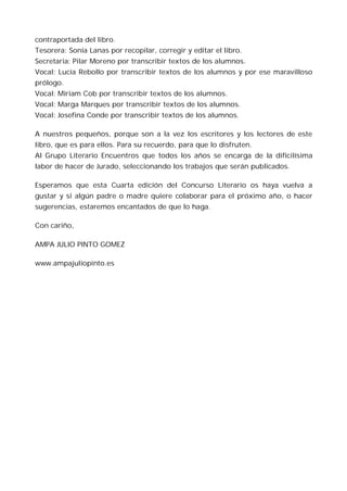 contraportada del libro.
Tesorera: Sonia Lanas por recopilar, corregir y editar el libro.
Secretaria: Pilar Moreno por transcribir textos de los alumnos.
Vocal: Lucia Rebollo por transcribir textos de los alumnos y por ese maravilloso
prólogo.
Vocal: Miriam Cob por transcribir textos de los alumnos.
Vocal: Marga Marques por transcribir textos de los alumnos.
Vocal: Josefina Conde por transcribir textos de los alumnos.

A nuestros pequeños, porque son a la vez los escritores y los lectores de este
libro, que es para ellos. Para su recuerdo, para que lo disfruten.
Al Grupo Literario Encuentros que todos los años se encarga de la dificilísima
labor de hacer de Jurado, seleccionando los trabajos que serán publicados.

Esperamos que esta Cuarta edición del Concurso Literario os haya vuelva a
gustar y si algún padre o madre quiere colaborar para el próximo año, o hacer
sugerencias, estaremos encantados de que lo haga.

Con cariño,

AMPA JULIO PINTO GOMEZ

www.ampajuliopinto.es
 