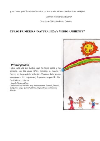 y eso sirva para fomentar en ellos un amor a la lectura que les dure siempre.

                                           Carmen Hernández Guarch

                                    Directora CEIP Julio Pinto Gómez




CURSO PRIMERO A “NATURALEZA Y MEDIO AMBIENTE”




 Primer premio
Había una vez un pueblo que no tenía color y no
sonreía. Un día unos niños hicieron la maleta y
fueron en busca de la solución. Vieron a la bruja de
los colores. Los cogieron y fueron a su pueblo. Por
fin tuvieron colores.
 Ángela Navarro Egea
Comentario del Jurado: muy bonito cuento, lleno de fantasía,
aunque no tenga que ver el tema propuesto de una manera
directa.
 