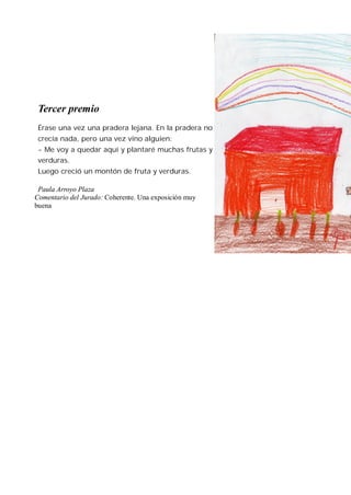 Tercer premio
 Érase una vez una pradera lejana. En la pradera no
 crecía nada, pero una vez vino alguien:
 - Me voy a quedar aquí y plantaré muchas frutas y
 verduras.
 Luego creció un montón de fruta y verduras.

 Paula Arroyo Plaza
Comentario del Jurado: Coherente. Una exposición muy
buena
 