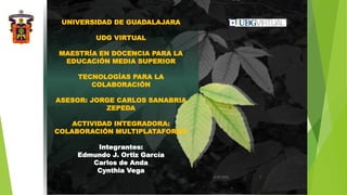UNIVERSIDAD DE GUADALAJARA
UDG VIRTUAL
MAESTRÍA EN DOCENCIA PARA LA
EDUCACIÓN MEDIA SUPERIOR
TECNOLOGÍAS PARA LA
COLABORACIÓN
ASESOR: JORGE CARLOS SANABRIA
ZEPEDA
ACTIVIDAD INTEGRADORA:
COLABORACIÓN MULTIPLATAFORMA
Integrantes:
Edmundo J. Ortiz García
Carlos de Anda
Cynthia Vega
3/30/2016 1
 
