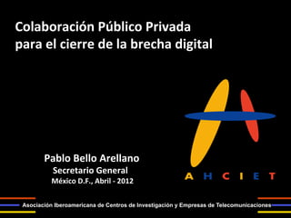 Colaboración	
  Público	
  Privada	
  
para	
  el	
  cierre	
  de	
  la	
  brecha	
  digital	
  




         Pablo	
  Bello	
  Arellano	
  	
  
         	
  	
  	
  	
  Secretario	
  General	
  
         	
  	
  	
  	
  México	
  D.F.,	
  Abril	
  -­‐	
  2012	
  
         	
  
  Asociación Iberoamericana de Centros de Investigación y Empresas de Telecomunicaciones
 