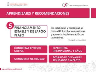 FINANCIAMENTO
ESTABLE Y DE LARGO
PLAZO
APRENDIZAJES	Y	RECOMENDACIONES	
5
CONSIDERAR DIVERSOS
COSTOS
EXPERIENCIA
INTERNACIONAL: 5 AÑOS
CONSIDERAR FLEXIBILIDAD
POSIBILIDAD DE EVALUAR
RESULTADOS E IMPACTO
Sin estabilidad y ﬂexibilidad se
torna dixcil probar nuevas ideas
y apoyar la implementación de
las mejores.
(Tiesinga & Berkhout, 2014)
 
