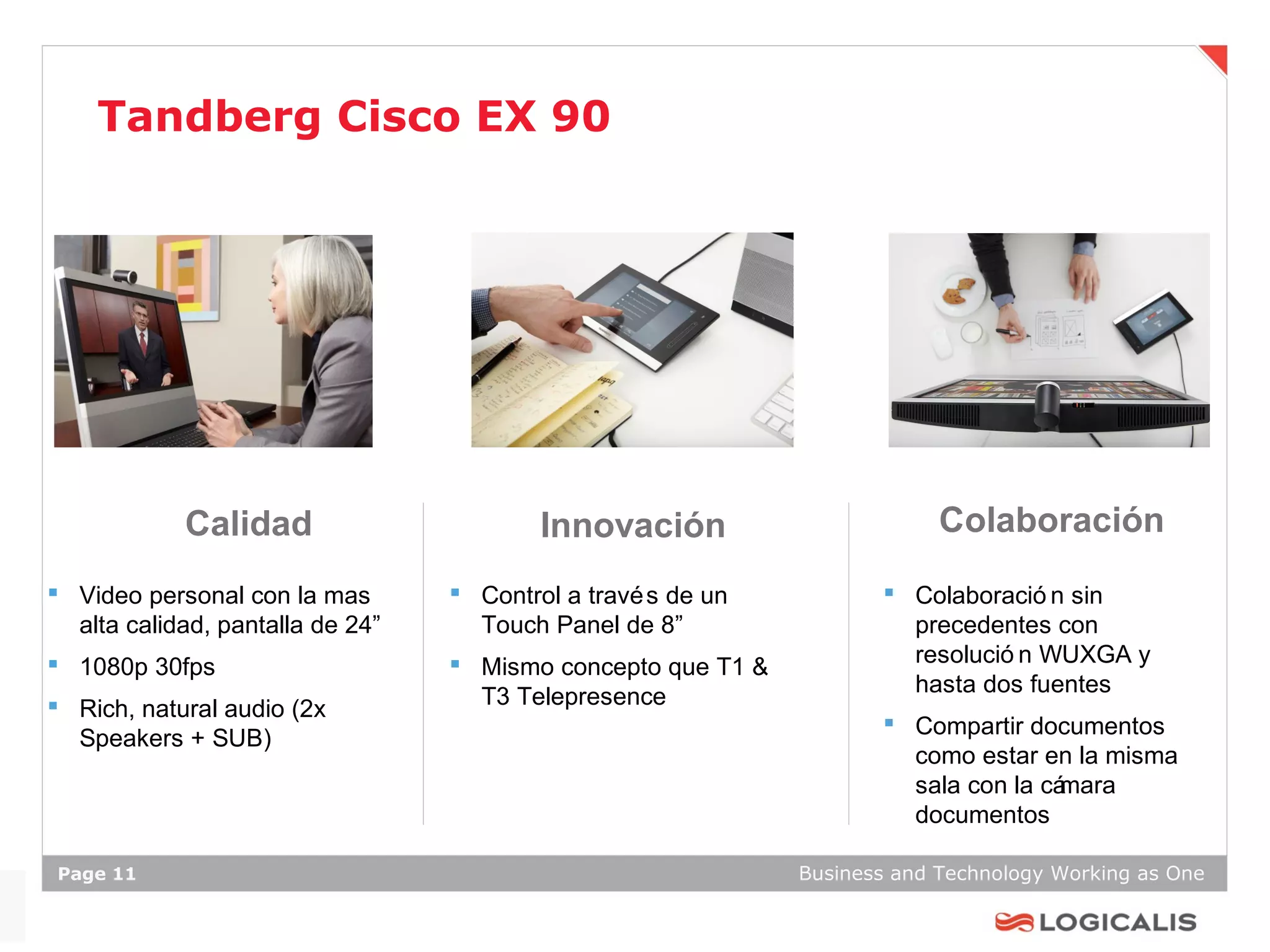 Tandberg Cisco EX 90




            Calidad                       Innovación                       Colaboración
 Video personal con la mas        Control a travé s de un           Colaboració n sin
  alta calidad, pantalla de 24”     Touch Panel de 8”                  precedentes con
 1080p 30fps                      Mismo concepto que T1 &            resolució n WUXGA y
                                                                       hasta dos fuentes
 Rich, natural audio (2x           T3 Telepresence
                                                                      Compartir documentos
  Speakers + SUB)
                                                                       como estar en la misma
                                                                       sala con la cámara
                                                                       documentos

Page 11                                                       Business and Technology Working as One
 