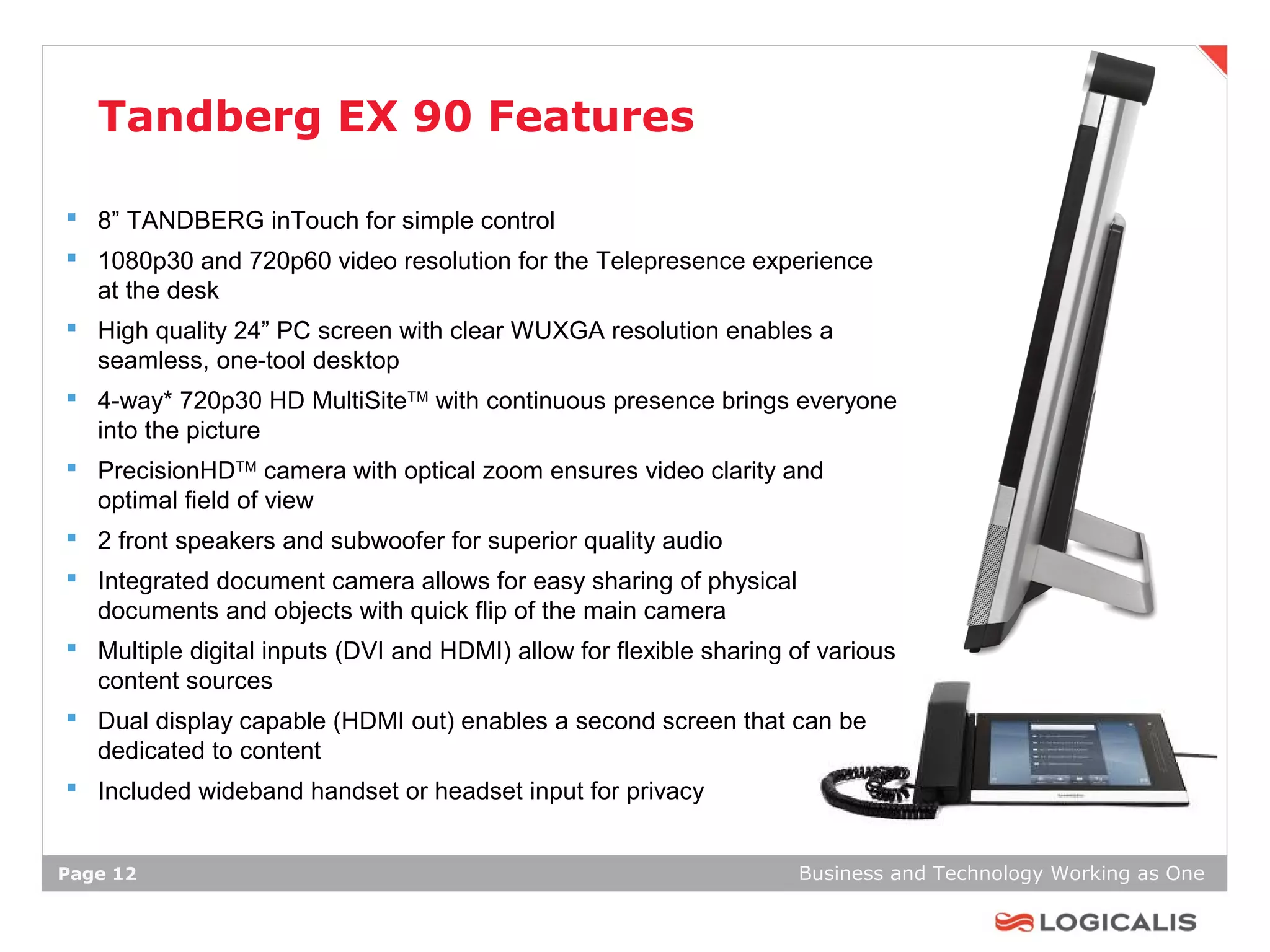 Tandberg EX 90 Features

 8” TANDBERG inTouch for simple control
 1080p30 and 720p60 video resolution for the Telepresence experience
  at the desk
 High quality 24” PC screen with clear WUXGA resolution enables a
  seamless, one-tool desktop
 4-way* 720p30 HD MultiSiteTM with continuous presence brings everyone
  into the picture
 PrecisionHDTM camera with optical zoom ensures video clarity and
  optimal field of view
 2 front speakers and subwoofer for superior quality audio
 Integrated document camera allows for easy sharing of physical
  documents and objects with quick flip of the main camera
 Multiple digital inputs (DVI and HDMI) allow for flexible sharing of various
  content sources
 Dual display capable (HDMI out) enables a second screen that can be
  dedicated to content
 Included wideband handset or headset input for privacy


Page 12                                                             Business and Technology Working as One
 
