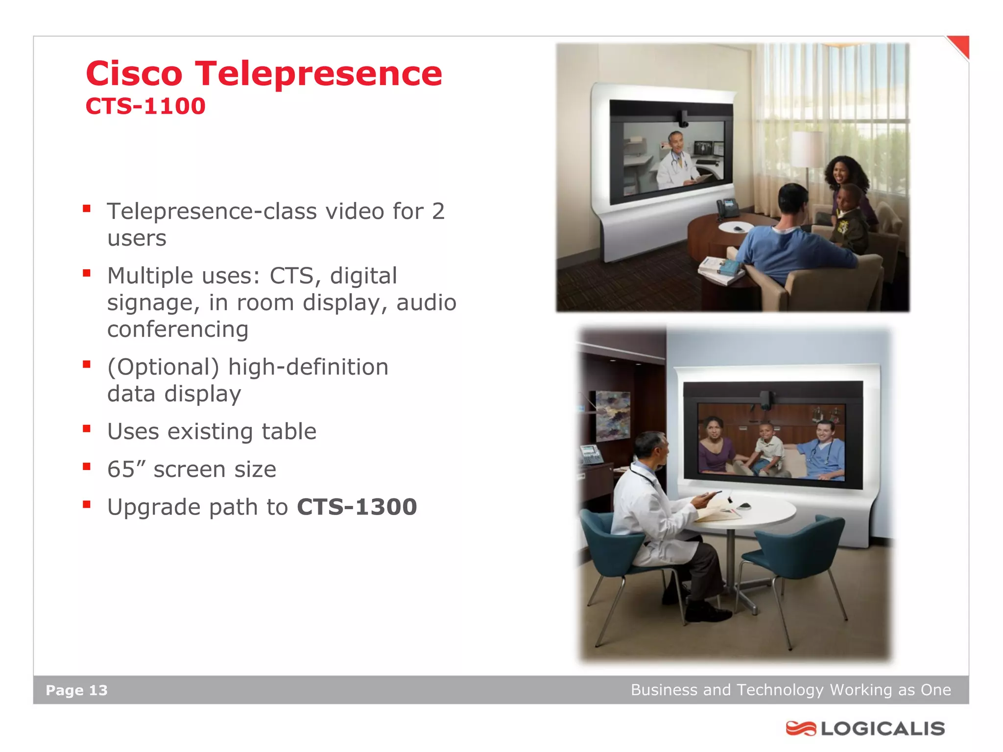 Cisco Telepresence
    CTS-1100



    Telepresence-class video for 2
      users
    Multiple uses: CTS, digital
      signage, in room display, audio
      conferencing
    (Optional) high-definition
      data display
    Uses existing table
    65” screen size
    Upgrade path to CTS-1300




Page 13                                 Business and Technology Working as One
 