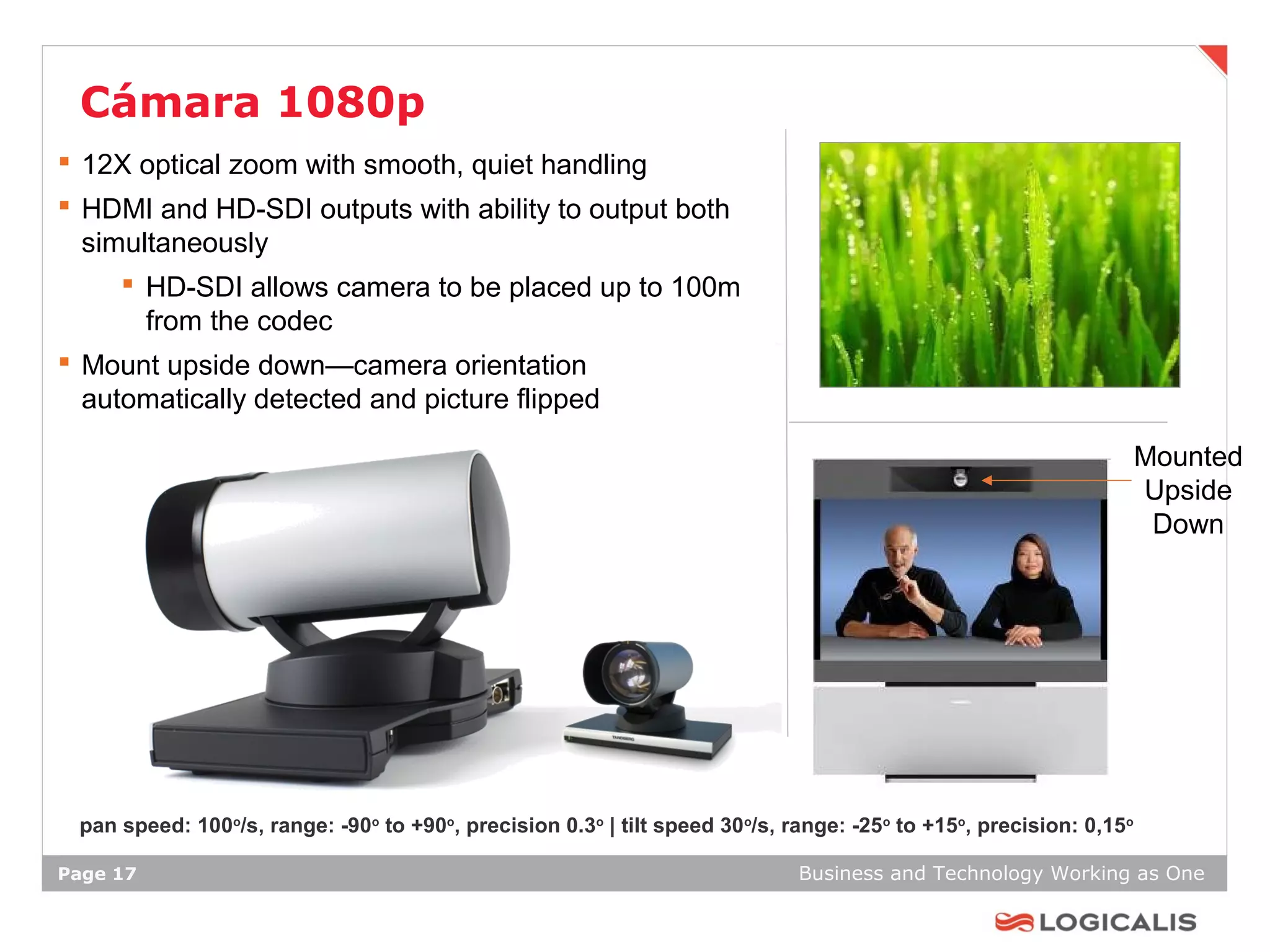 Cámara 1080p
 12X optical zoom with smooth, quiet handling
 HDMI and HD-SDI outputs with ability to output both
  simultaneously
      HD-SDI allows camera to be placed up to 100m
       from the codec
 Mount upside down—camera orientation
  automatically detected and picture flipped

                                                                                                                    Mounted
                                                                                                                    Upside
                                                                                                                     Down




 pan speed: 100o/s, range: -90o to +90o, precision 0.3o | tilt speed 30o/s, range: -25o to +15o, precision: 0,15o

Page 17                                                                      Business and Technology Working as One
 