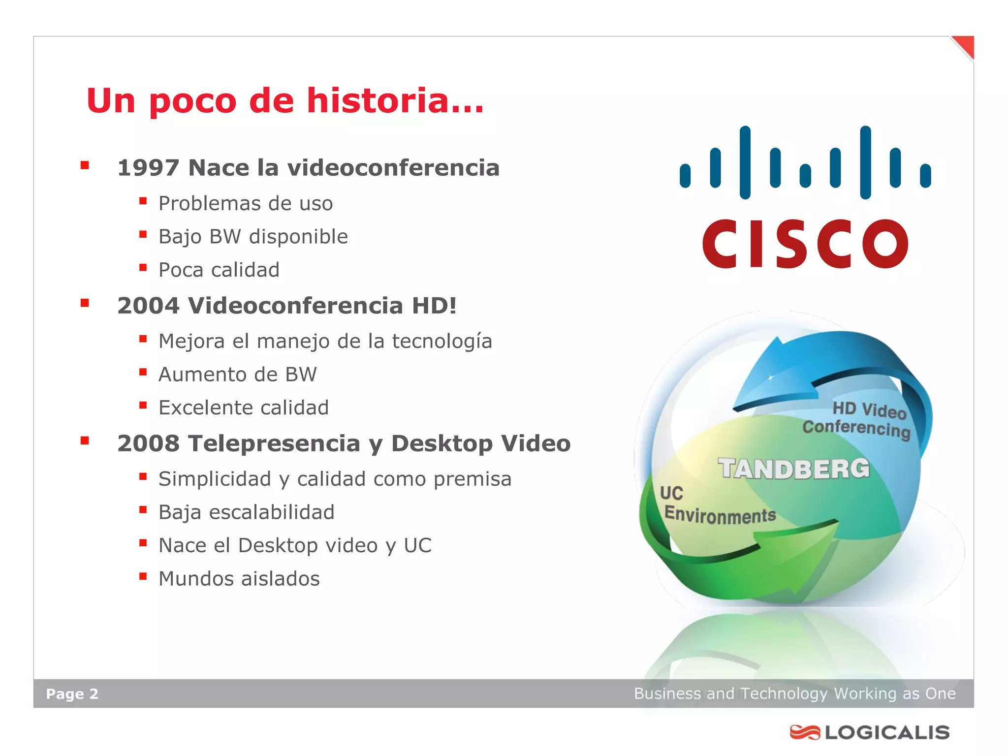 Un poco de historia…
    1997 Nace la videoconferencia
          Problemas de uso
          Bajo BW disponible
          Poca calidad
    2004 Videoconferencia HD!
          Mejora el manejo de la tecnología
          Aumento de BW
          Excelente calidad
    2008 Telepresencia y Desktop Video
            Simplicidad y calidad como premisa
            Baja escalabilidad
            Nace el Desktop video y UC
            Mundos aislados




Page 2                                            Business and Technology Working as One
 
