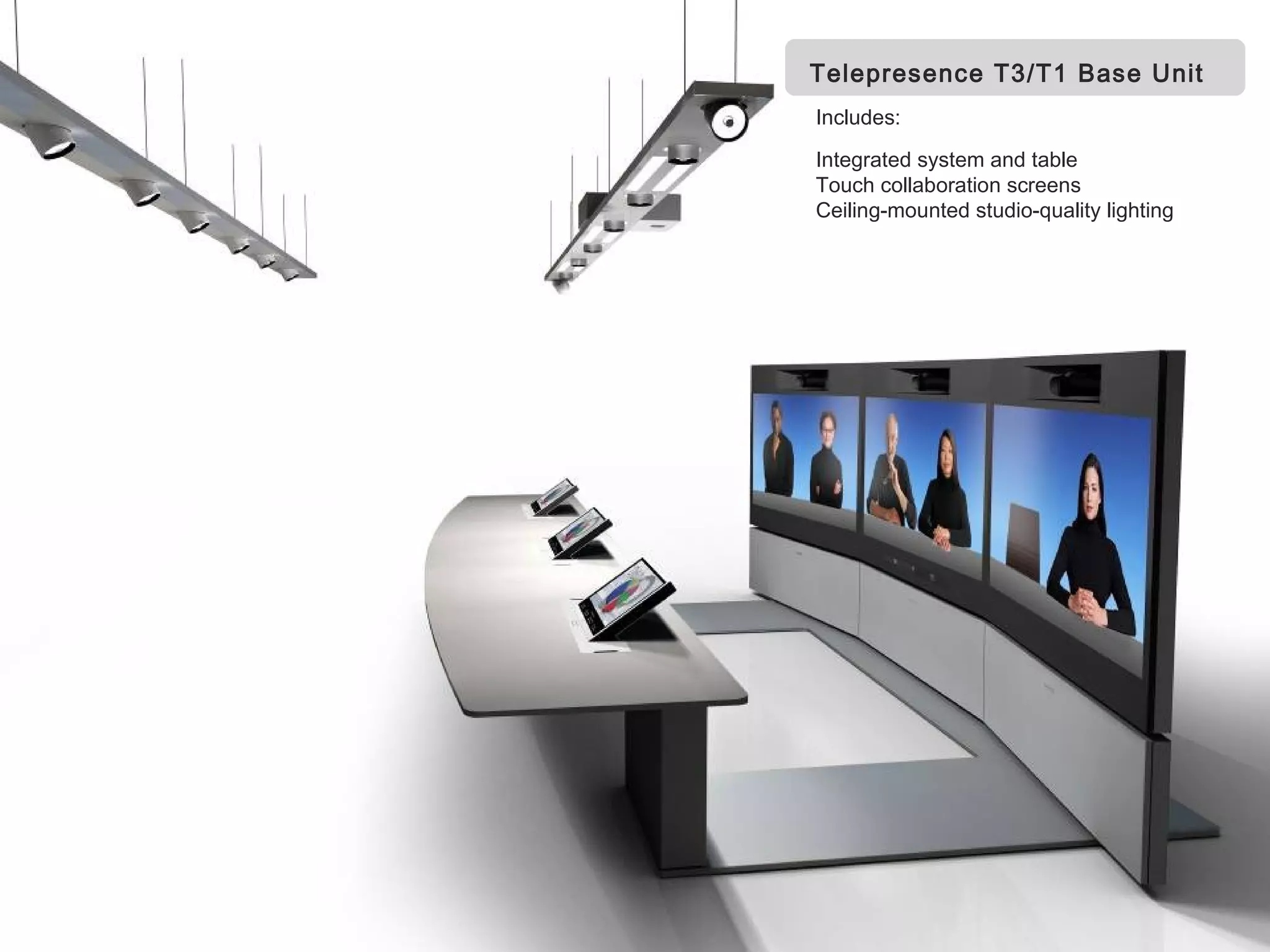 Telepresence T3/T1 Base Unit
                                  Includes:

                                  Integrated system and table
                                  Touch collaboration screens
                                  Ceiling-mounted studio-quality lighting




Page 26                       Business and Technology Working as One

          TANDBERG Confidential
 