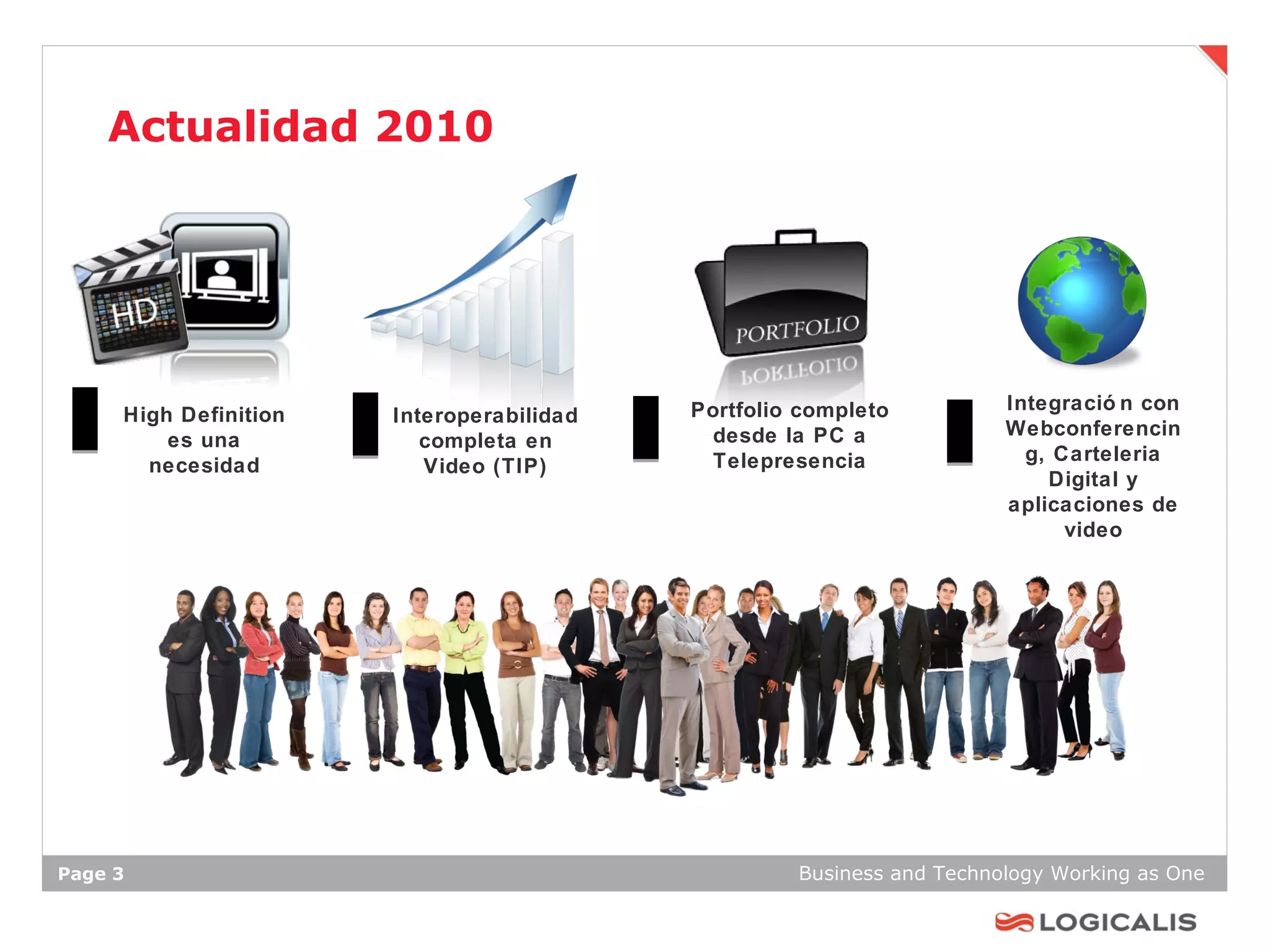 Actualidad 2010




                                           Portfolio completo          Integració n con
     High Definition   Interoperabilidad
                                            desde la PC a              Webconferencin
         es una           completa en
                                            Telepresencia                g, Carteleria
       necesidad          Video (TIP)
                                                                           Digital y
                                                                       aplicaciones de
                                                                             video




Page 3                                              Business and Technology Working as One
 