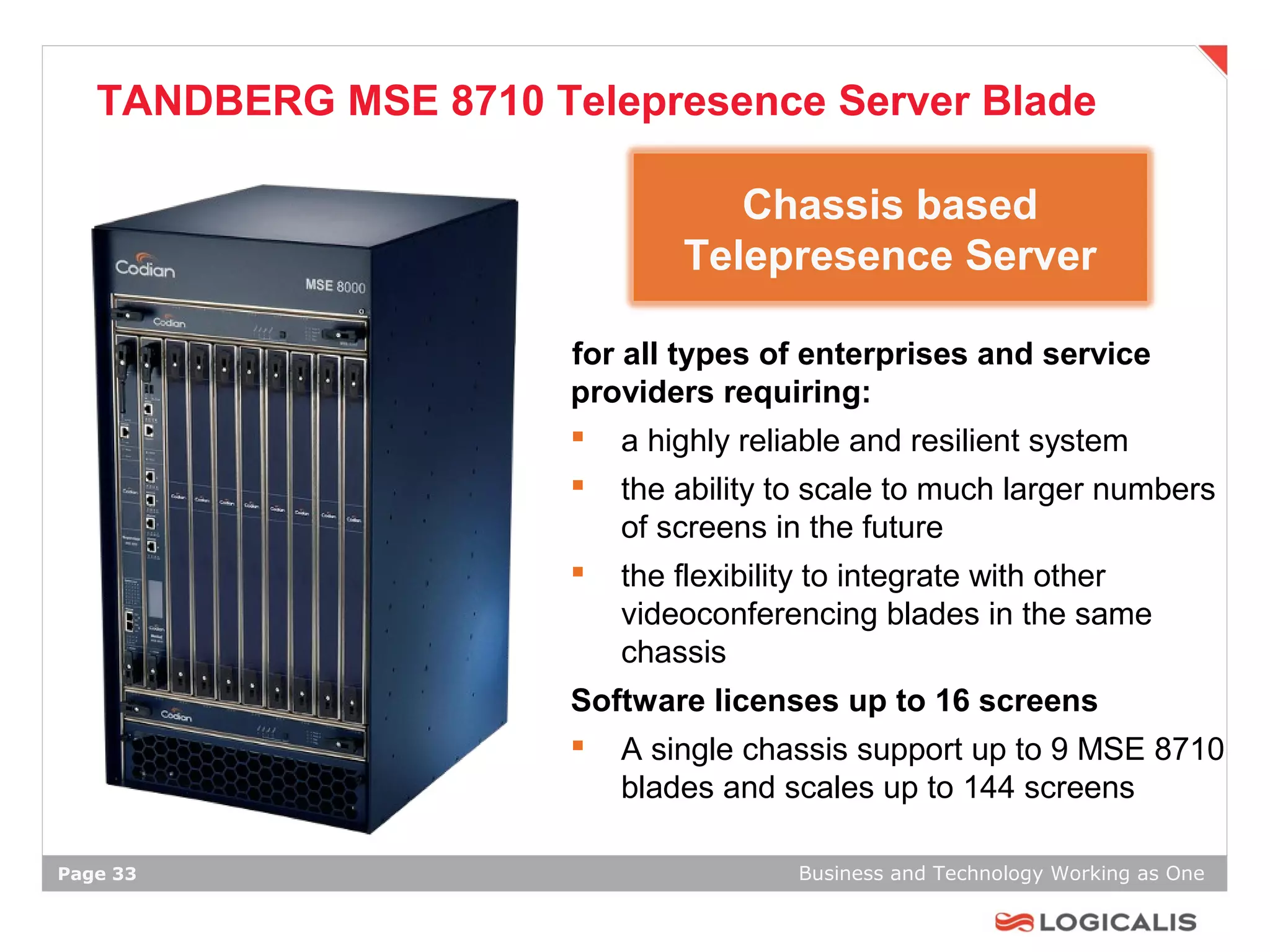TANDBERG MSE 8710 Telepresence Server Blade

                                  Chassis based
                               Telepresence Server

                       for all types of enterprises and service
                       providers requiring:
                        a highly reliable and resilient system
                          the ability to scale to much larger numbers
                           of screens in the future
                          the flexibility to integrate with other
                           videoconferencing blades in the same
                           chassis
                       Software licenses up to 16 screens
                        A single chassis support up to 9 MSE 8710
                          blades and scales up to 144 screens

Page 33                                 Business and Technology Working as One
 