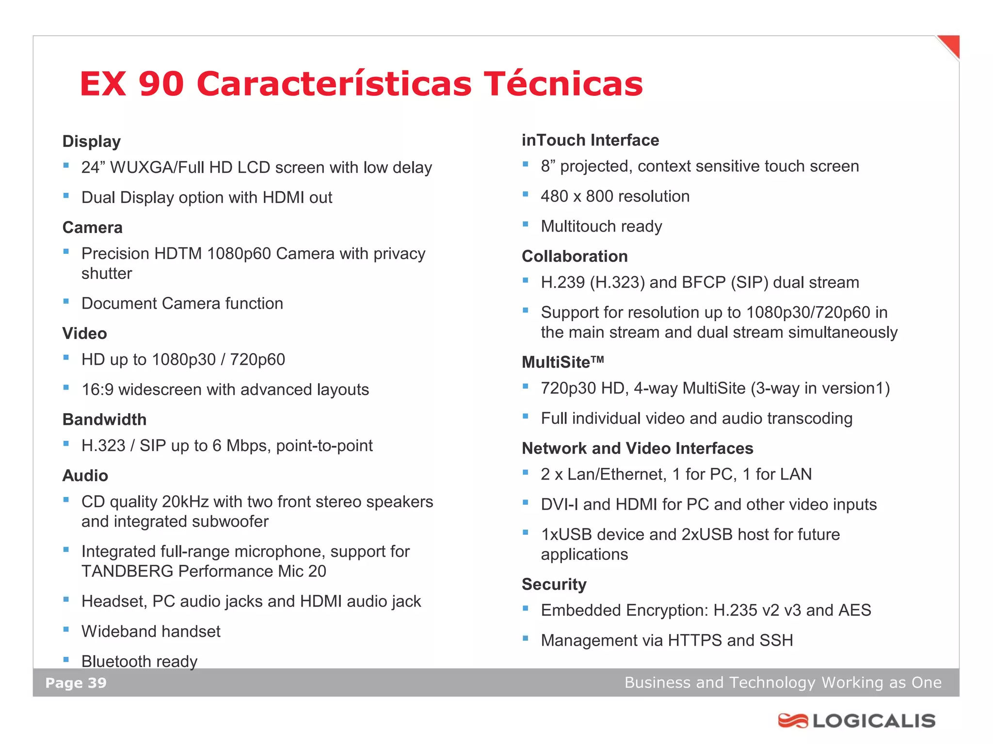 EX 90 Características Técnicas
 Display                                             inTouch Interface
  24” WUXGA/Full HD LCD screen with low delay        8” projected, context sensitive touch screen
  Dual Display option with HDMI out                  480 x 800 resolution

 Camera                                               Multitouch ready
  Precision HDTM 1080p60 Camera with privacy        Collaboration
   shutter                                            H.239 (H.323) and BFCP (SIP) dual stream
  Document Camera function
                                                      Support for resolution up to 1080p30/720p60 in
 Video                                                 the main stream and dual stream simultaneously
  HD up to 1080p30 / 720p60                         MultiSiteTM
  16:9 widescreen with advanced layouts              720p30 HD, 4-way MultiSite (3-way in version1)

 Bandwidth                                            Full individual video and audio transcoding
  H.323 / SIP up to 6 Mbps, point-to-point          Network and Video Interfaces
 Audio                                                2 x Lan/Ethernet, 1 for PC, 1 for LAN
  CD quality 20kHz with two front stereo speakers    DVI-I and HDMI for PC and other video inputs
   and integrated subwoofer
                                                      1xUSB device and 2xUSB host for future
  Integrated full-range microphone, support for       applications
   TANDBERG Performance Mic 20
                                                     Security
  Headset, PC audio jacks and HDMI audio jack
                                                      Embedded Encryption: H.235 v2 v3 and AES
  Wideband handset
                                                      Management via HTTPS and SSH
  Bluetooth ready
Page 39                                                           Business and Technology Working as One
 