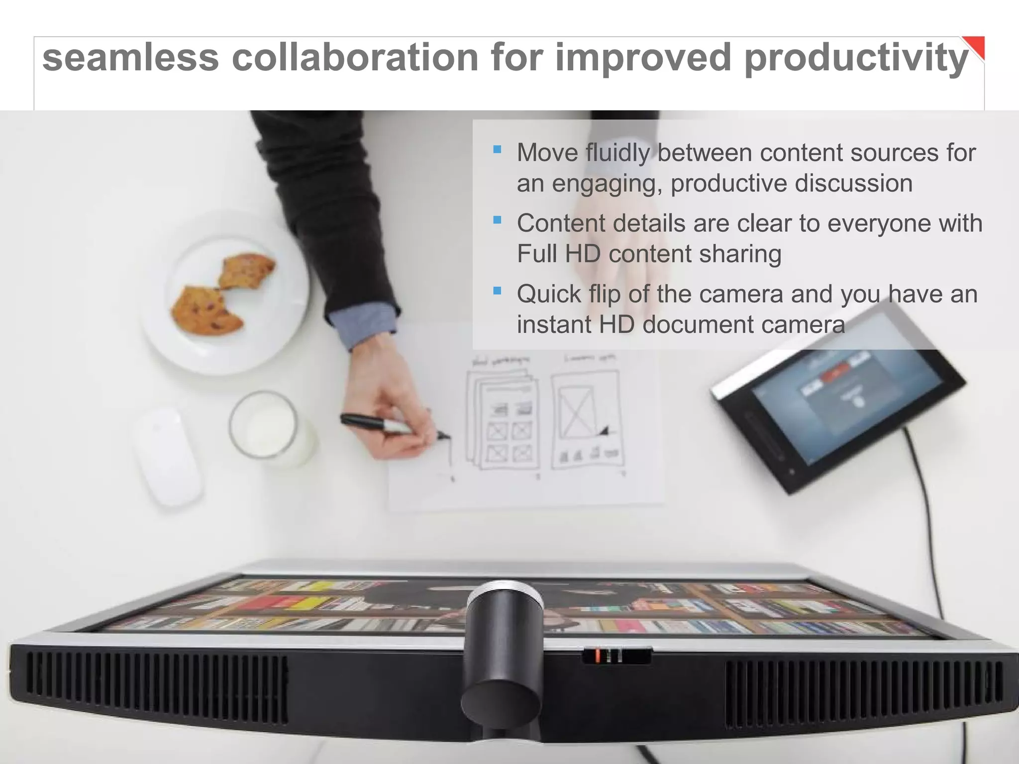 seamless collaboration for improved productivity

                        Move fluidly between content sources for
                         an engaging, productive discussion
                        Content details are clear to everyone with
                         Full HD content sharing
                        Quick flip of the camera and you have an
                         instant HD document camera




Page 41                             Business and Technology Working as One
 