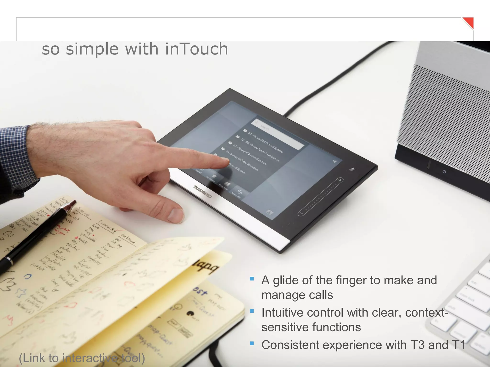 so simple with inTouch




                              A glide of the finger to make and
                               manage calls
                              Intuitive control with clear, context-
                               sensitive functions
Page 42                                  Business and Technology Working as One
                              Consistent experience with T3 and T1
(Link to interactive tool)
 