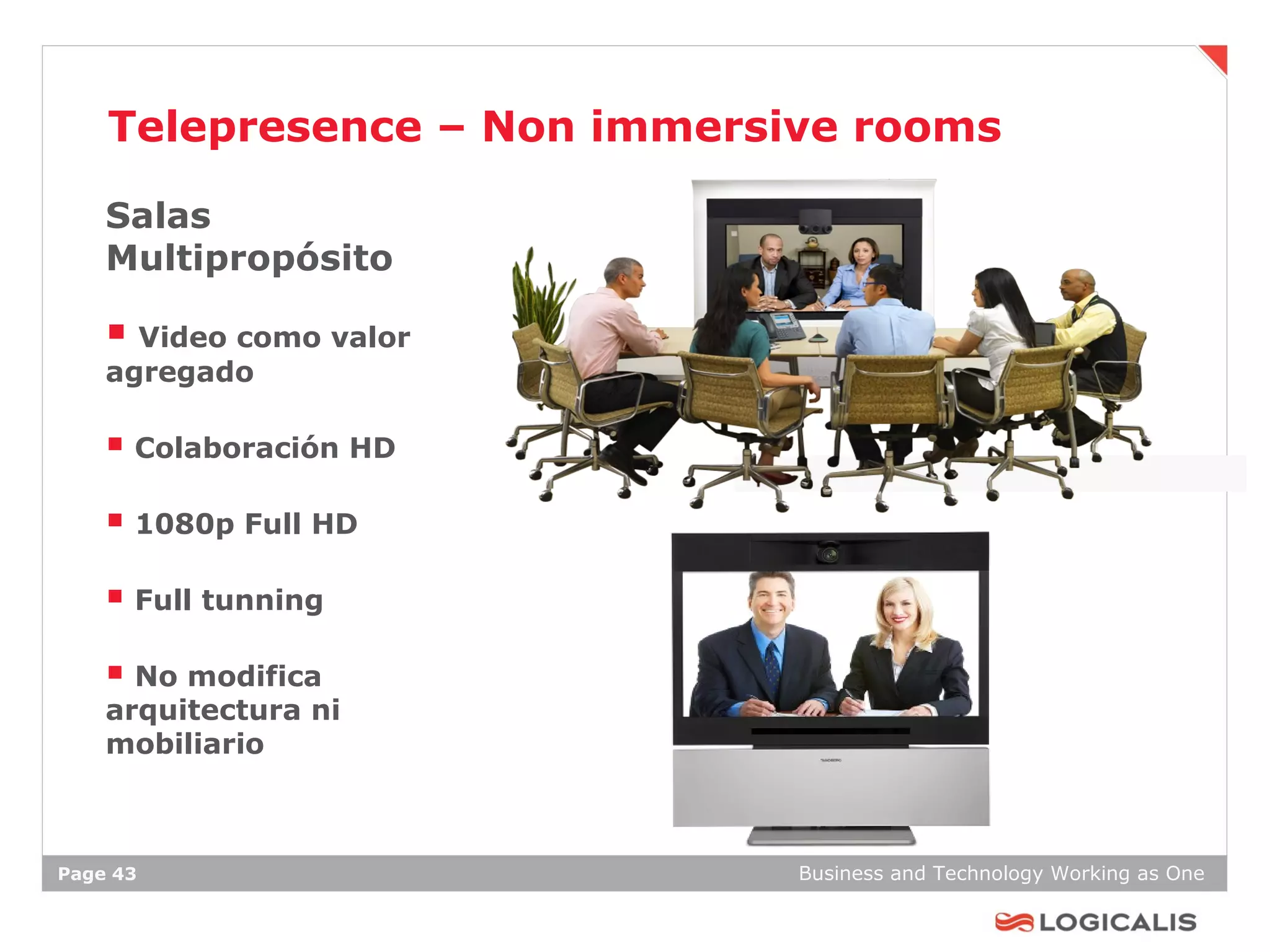 Telepresence – Non immersive rooms

    Salas
    Multipropósito

     Video como valor
    agregado

     Colaboración HD
     1080p Full HD
     Full tunning
     No modifica
    arquitectura ni
    mobiliario



Page 43                       Business and Technology Working as One
 