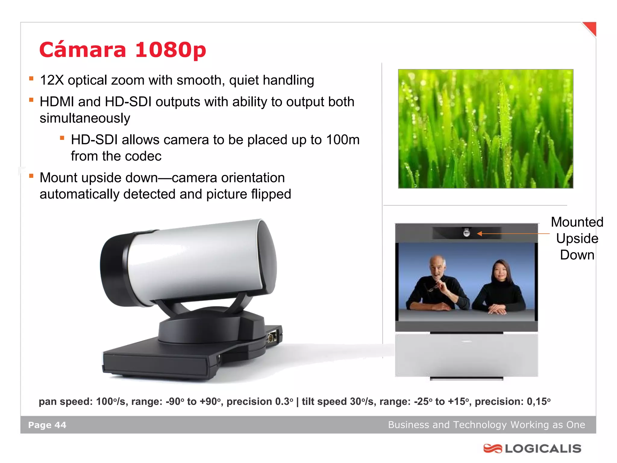 Cámara 1080p
 12X optical zoom with smooth, quiet handling
 HDMI and HD-SDI outputs with ability to output both
  simultaneously
      HD-SDI allows camera to be placed up to 100m
       from the codec
 Mount upside down—camera orientation
  automatically detected and picture flipped

                                                                                                                    Mounted
                                                                                                                    Upside
                                                                                                                     Down




 pan speed: 100o/s, range: -90o to +90o, precision 0.3o | tilt speed 30o/s, range: -25o to +15o, precision: 0,15o

Page 44                                                                      Business and Technology Working as One
 