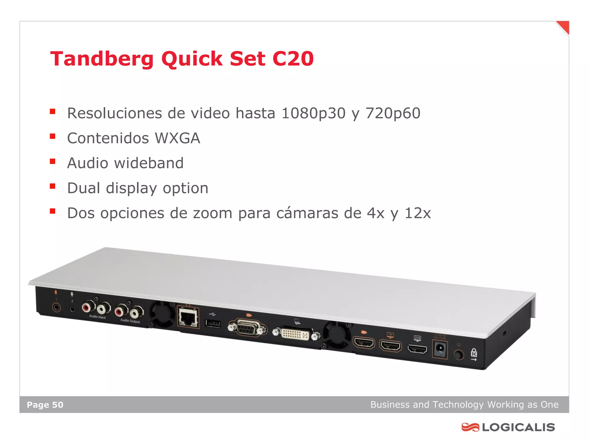 Tandberg Quick Set C20

         Resoluciones de video hasta 1080p30 y 720p60
         Contenidos WXGA
         Audio wideband
         Dual display option
         Dos opciones de zoom para cámaras de 4x y 12x




Page 50                                        Business and Technology Working as One
 
