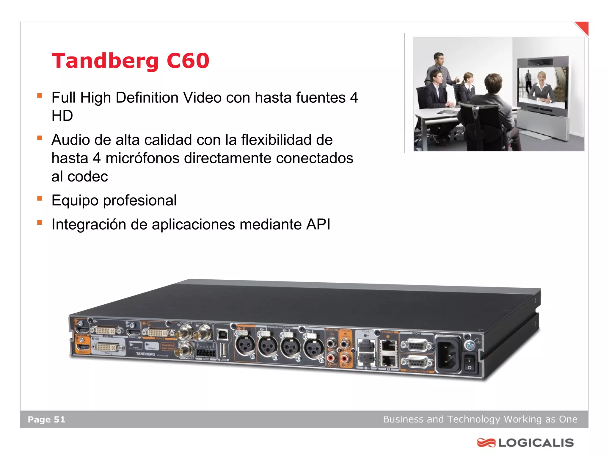 Tandberg C60
  Full High Definition Video con hasta fuentes 4
   HD
  Audio de alta calidad con la flexibilidad de
   hasta 4 micrófonos directamente conectados
   al codec
  Equipo profesional
  Integración de aplicaciones mediante API




Page 51                                             Business and Technology Working as One
 