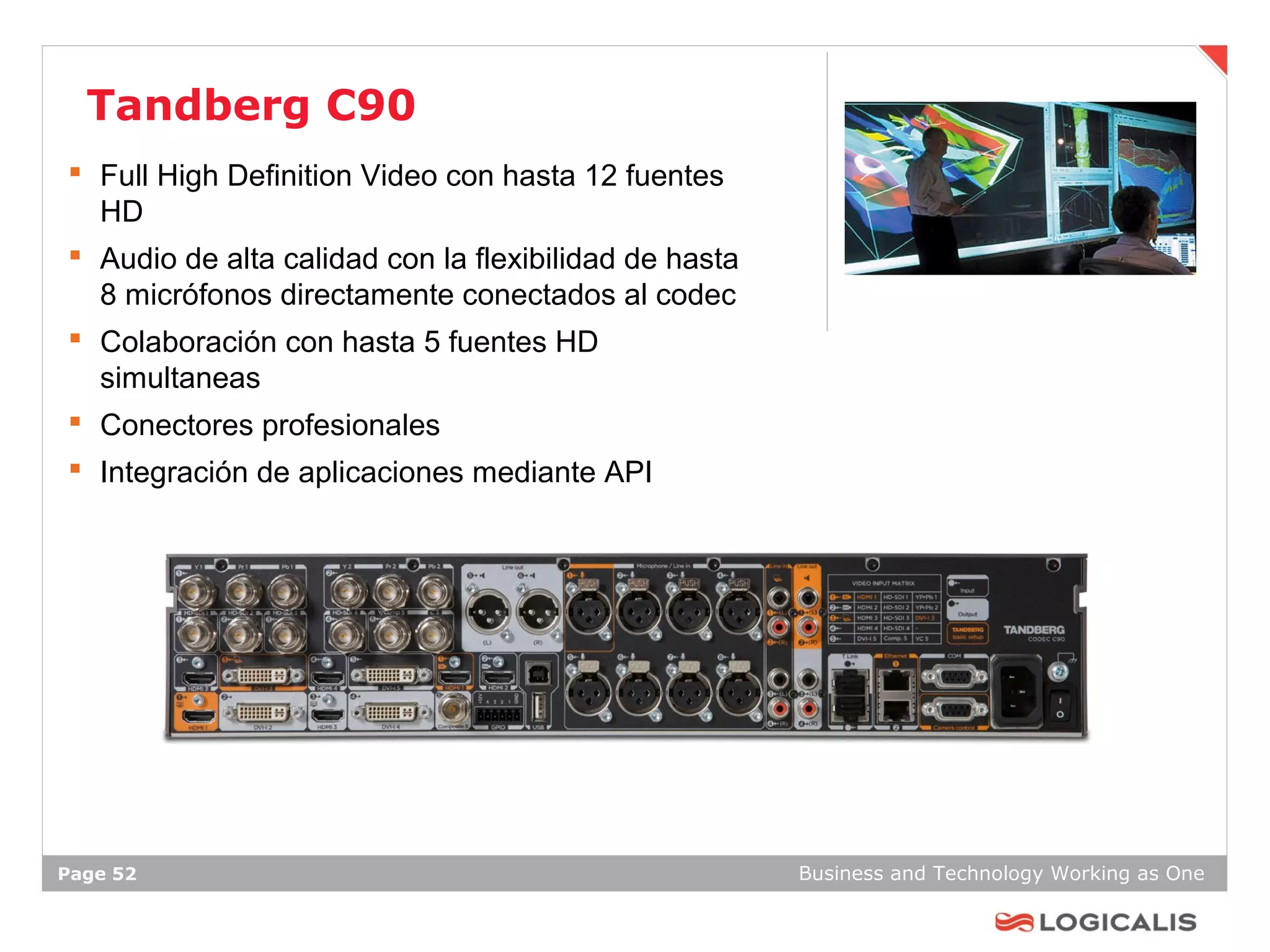 Tandberg C90
 Full High Definition Video con hasta 12 fuentes
  HD
 Audio de alta calidad con la flexibilidad de hasta
  8 micrófonos directamente conectados al codec
 Colaboración con hasta 5 fuentes HD
  simultaneas
 Conectores profesionales
 Integración de aplicaciones mediante API




Page 52                                                Business and Technology Working as One
 