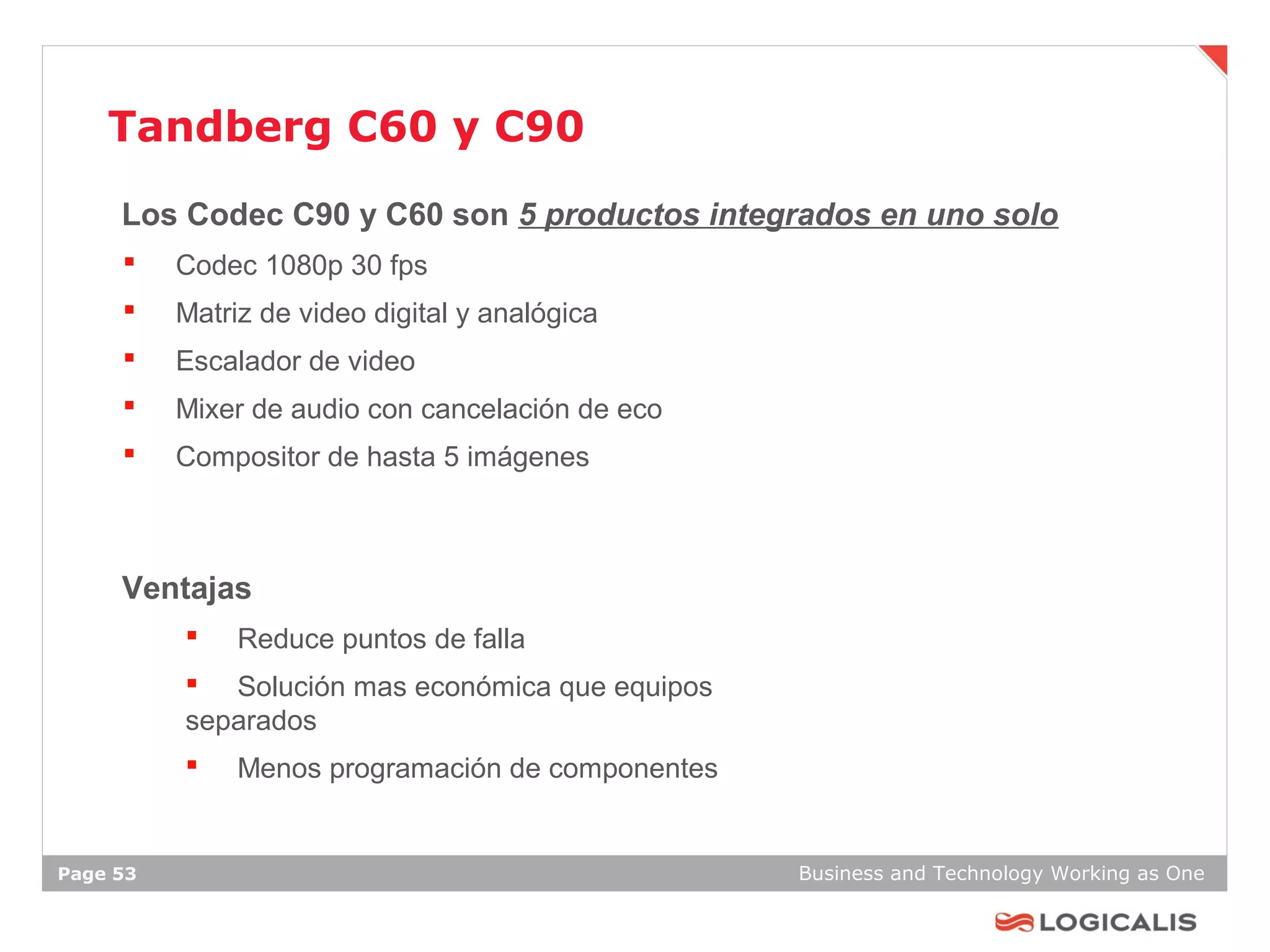 Tandberg C60 y C90
     Los Codec C90 y C60 son 5 productos integrados en uno solo
         Codec 1080p 30 fps
         Matriz de video digital y analógica
         Escalador de video
         Mixer de audio con cancelación de eco
         Compositor de hasta 5 imágenes



     Ventajas
              Reduce puntos de falla
           Solución mas económica que equipos
          separados
              Menos programación de componentes


Page 53                                            Business and Technology Working as One
 