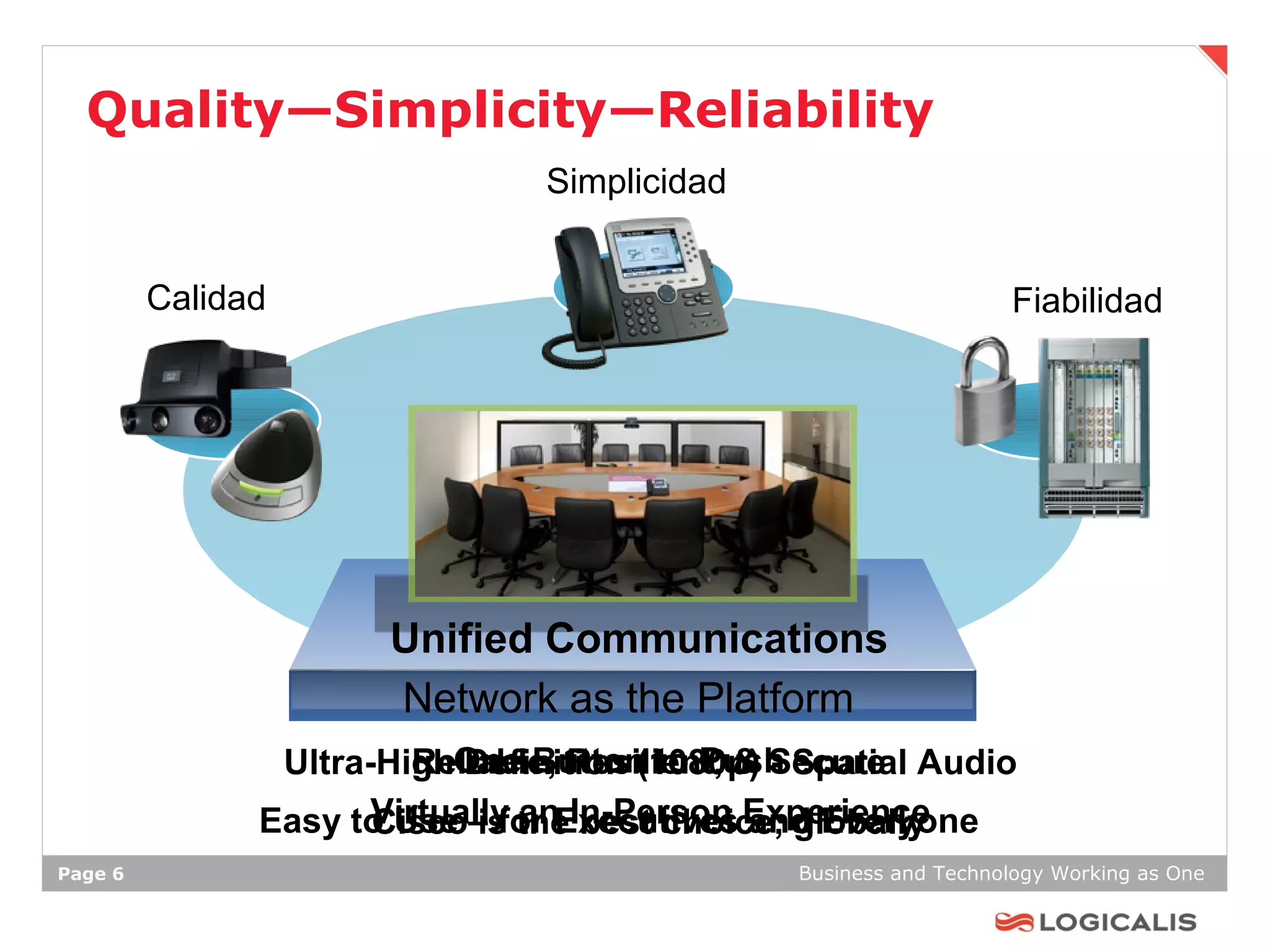Quality—Simplicity—Reliability
                               Simplicidad


         Calidad                                                Fiabilidad




                      Unified Communications
                      Network as the Platform
                Ultra-HighOne Button to Push Spatial Audio
                         Reliable, Resilient, & Secure
                            Definition (1080p) -
               Easy to Use – for Executives Experience
                      Virtually theIn-Person and Everyone
                      Cisco is an best choice, globally
Page 6                                       Business and Technology Working as One
 