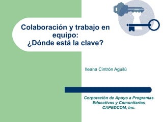 Colaboración y trabajo en
        equipo:
 ¿Dónde está la clave?


                 Ileana Cintrón Aguilú




                 Corporación de Apoyo a Programas
                     Educativos y Comunitarios
                         CAPEDCOM, Inc.
 