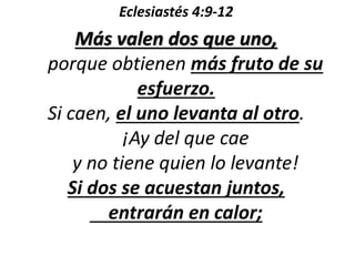 Eclesiastés 4:9-12 
Más valen dos que uno, 
porque obtienen más fruto de su 
esfuerzo. 
Si caen, el uno levanta al otro. 
¡Ay del que cae 
y no tiene quien lo levante! 
Si dos se acuestan juntos, 
entrarán en calor; 
 