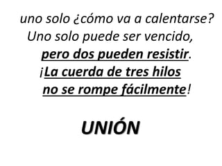 uno solo ¿cómo va a calentarse? 
Uno solo puede ser vencido, 
pero dos pueden resistir. 
¡La cuerda de tres hilos 
no se rompe fácilmente! 
UNIÓN 
 