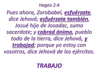 Hageo 2:4 
Pues ahora, Zorobabel, esfuérzate, 
dice Jehová; esfuérzate también, 
Josué hijo de Josadac, sumo 
sacerdote; y cobrad ánimo, pueblo 
todo de la tierra, dice Jehová, y 
trabajad; porque yo estoy con 
vosotros, dice Jehová de los ejércitos. 
TRABAJO 
 