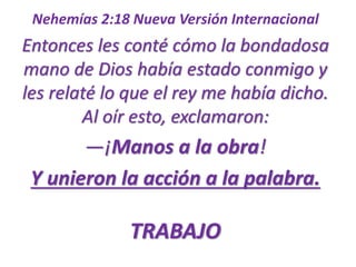 Nehemías 2:18 Nueva Versión Internacional 
Entonces les conté cómo la bondadosa 
mano de Dios había estado conmigo y 
les relaté lo que el rey me había dicho. 
Al oír esto, exclamaron: 
—¡Manos a la obra! 
Y unieron la acción a la palabra. 
TRABAJO 
 