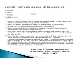 M   ensurável
E   specífica
T   emporal                             SMART
A   lcançável
S   ignificado pessoal

1º) Fixe em sua mente exatamente o que você deseja. Não basta dizer apenas: “Eu quero um carro zero”.
    Determine exatamente o que você deseja e descreva em detalhes.
2º) Declare exatamente o que pretende dar em troca do desejo realizado. (Nada vem de graça.)
3º) Estabeleça uma data definida na qual pretende possuir o objeto desejado.
4º) Elabore um plano detalhado para a realização do seu desejo e comece imediatamente, quer se
    considere ou não em condições de colocá-lo em ação.
5º) Redija um documento declarando precisa e claramente o seu desejo, determinando o prazo limite,
    especificando o que pretende dar em troca e descrevendo em detalhes o plano a ser posto em prática
    para juntar dinheiro.
6º) Leia a declaração escrita em voz alta, duas vezes por dia: uma antes de deitar-se à noite e outra pela
    manhã. Enquanto lê, acredite que já tem o desejo em seu poder. Veja e sinta a cena.
    É fundamental seguir as instruções descritas nessas seis etapas. É especialmente importante observar e
    seguir as instruções da sexta etapa. Você talvez ache impossível “ver-se na posse do desejo” antes de
    tê-lo realmente. É aí que entra o desejo ardente. Se você desejar tão intensamente a ponto de o desejo
    virar ideia fixa, não terá dificuldade em convencer-se de que irá consegui-lo. O objetivo é querer com
    tal determinação que você se convença de que vai tê-lo.


                                       TODOS OS QUE ACUMULARAM GRANDES FORTUNAS
                                     TIVERAM, PRIMEIRO, SONHOS, ESPERANÇAS, VONTADES,
                                                     DESEJOS E PLANOS.
 