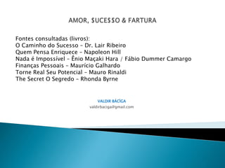 Fontes consultadas (livros):
O Caminho do Sucesso – Dr. Lair Ribeiro
Quem Pensa Enriquece – Napoleon Hill
Nada é Impossível – Ênio Maçaki Hara / Fábio Dummer Camargo
Finanças Pessoais – Maurício Galhardo
Torne Real Seu Potencial – Mauro Rinaldi
The Secret O Segredo – Rhonda Byrne


                           VALDIR BÁCÌGA
                        valdirbaciga@gmail.com
 
