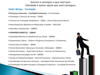 Sucesso é conseguir o que você quer.
                     Felicidade é querer aquilo que você conseguiu.
Valdir Bácìga – Formação
# Processos Gerenciais – Faculdade Drummond – Em Formação

# Psicologia e Técnicas de Vendas – SENAC

# Técnico em Transações Imobiliárias – CRECI – Centro Educacional Niterói

# Neurolinguística Aplicada em Negociação e Vendas – NUCLAVE

# Aprender a Empreender – SEBRAE

# SEMINÁRIO EMPRETEC – SEBRAE

# Qualidade Máxima no Atendimento ao Cliente – SEBRAE

# Despertando Líderes – Ordem e Progresso Consultoria e Treinamento

# Como Falar em Público – SENAC

# Como Desenvolver Lideranças e Estimular a Motivação – SEBRAE

# Gestão de Eventos – Paulo Celso de Bruin – Instrutor & Conferencista

# Planejamento Estratégico de RH – IDEPRO

# Gestão em Marketing Digital – Internet Innovation – Digital Business School
# Coordenador de Recursos Humanos – Faculdade Carlos Drummond de Andrade

# Coordenador de Administração e Estratégias Financeiras – Faculdade Drummond
 