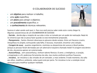    um objetivo para realizar o trabalho;
   uma ação específica;
   um plano para atingir o objetivo;
   um procedimento específico; e
   o conhecimento de técnicas relevantes.

Sucesso é saber aonde você quer ir. Para isso você precisa saber onde está e como chegar lá.
Algumas características de um COLABORADOR DE SUCESSO:
_ Decisão _ decida algo a respeito de sua vida e sinta-se tomado por um poder de realização. Nada há
no Universo que não se possa fazer quando se está mentalmente preparado.
_ Planejamento _ Santos-Dumont observava os pássaros desde sempre. Entre um fracasso e outro,
mergulhava no projeto, esmiuçando cada falha. E buscava, incansável, encontrar uma solução.
_ Coragem de ousar _ quantos engenheiros, cientistas ou desportistas de sucesso o Brasil perdeu
porque as pessoas foram derrotadas por um adversário traiçoeiro chamado medo? A coragem está dentro
de nós, ela precisa apenas ser exteriorizada.
_ Autoconfiança _ sem autoconfiança, nenhum talento floresce. O amor, a inteligência, o coração,
a imaginação e a fé: poderosas ferramentas da vida, mas muitos preferem justificar fracassos.
_ Iniciativa _ ter iniciativa é, das virtudes de um vencedor, a mais evidente. A todo momento, ela salta
aos olhos, modifica o ambiente, seduz quem está por perto. Ter iniciativa é criar a condição inicial
necessária para modificar qualquer realidade.
 